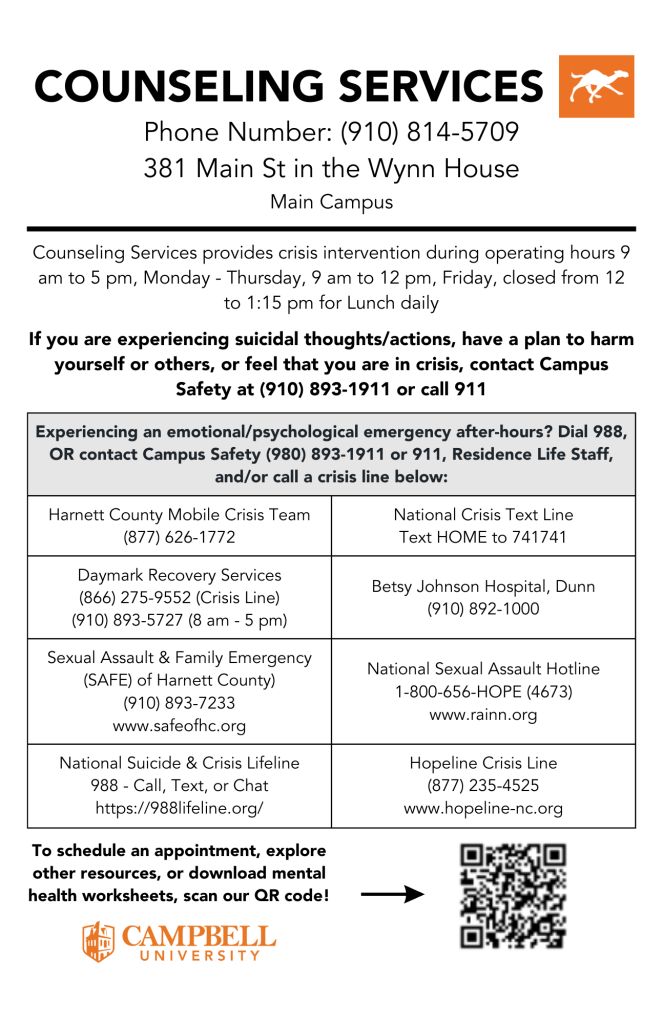 See Counseling Services half-sheet that provides basic information about their services provided to Campbell University students. Their hours of operation are Monday through Thursday, 9 AM to 5 PM, Fridays, 9 AM to 12 PM, and closed daily for lunch, 12 PM to 1 PM.
If you or someone you know is experiencing a crisis or an emergency, please contact Campus Safety or dial 911. Listed in the table below are emergency resources available both locally and nationally 24/7, 365 days a year.
At the bottom, scan our QR code to see our website and how to get connected with us!